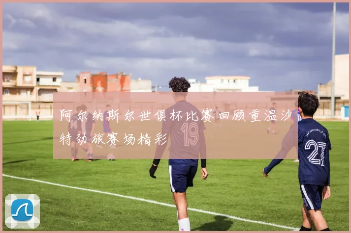 阿尔纳斯尔世俱杯比赛回顾重温沙特劲旅赛场精彩