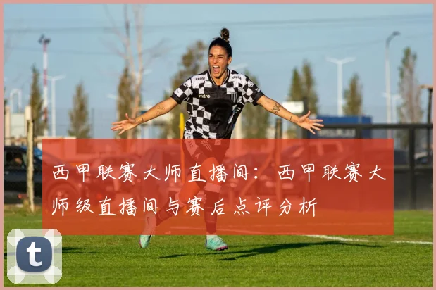 西甲联赛大师直播间：西甲联赛大师级直播间与赛后点评分析